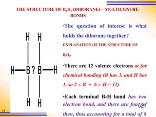 52
THE STRUCTURE OF B2H6 (DIBORANE) – MULTICENTRE
BONDS
▪The question of interest is what
holds the diborane together?
EXPLANATION OF THE STRUCTURE OF
B2H6.
▪There are 12 valence electrons at for
chemical bonding (B has 3, and H has
1, so 2  B + 6  H = 12)
•Each terminal B-H bond has two
electron bond, and there are fou5
r 2
of
then, thus accounting for a total of 8
 
