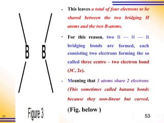 53
▪ This leaves a total of four electrons to be
shared between the two bridging H
atoms and the two B-atoms.
▪ For this reason, two
bridging bonds are
B  H  B
formed, each
consisting two electrons forming the so
called three centre – two electron bond
(3C, 2e).
▪ Meaning that 3 atoms share 2 electrons
(This sometimes called banana bonds
because they non-linear but curved.
(Fig. below )
53
 