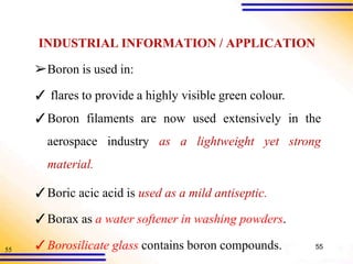 55
INDUSTRIAL INFORMATION / APPLICATION
➢Boron is used in:
✓ flares to provide a highly visible green colour.
✓Boron filaments are now used extensively in the
aerospace industry as a lightweight yet strong
material.
✓Boric acic acid is used as a mild antiseptic.
✓Borax as a water softener in washing powders.
✓Borosilicate glass contains boron compounds. 55
 