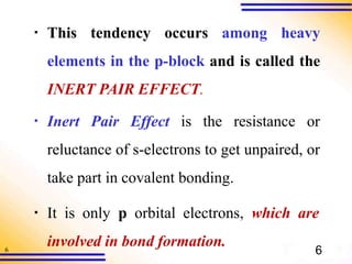 6
▪ This tendency occurs among heavy
elements in the p-block and is called the
INERT PAIR EFFECT.
▪ Inert Pair Effect is the resistance or
reluctance of s-electrons to get unpaired, or
take part in covalent bonding.
▪ It is only p orbital electrons, which are
involved in bond formation.
6
 