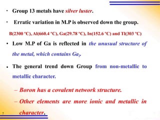 7
▪ Group 13 metals have silver luster.
▪ Erratic variation in M.P is observed down the group.
B(2300 ºC), Al(660.4 ºC), Ga(29.78 ºC), In(152.6 ºC) and Tl(303 ºC)
•
• Low M.P of Ga is reflected in the unusual structure of
the metal, which contains Ga2.
The general trend down Group from non-metallic to
metallic character.
– Boron has a covalent network structure.
– Other elements are more ionic and metallic in
character.
 
