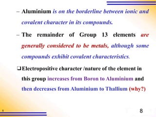 8
– Aluminium is on the borderline between ionic and
covalent character in its compounds.
– The remainder of Group 13 elements are
generally considered to be metals, although some
compounds exhibit covalent characteristics.
❑Electropositive character /nature of the element in
this group increases from Boron to Aluminium and
then decreases from Aluminium to Thallium (why?)
8
 