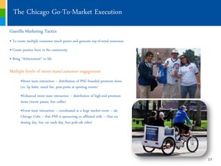 The Chicago Go-To-Market Execution
Guerilla Marketing Tactics
„ To create multiple consumer touch points and generate top-of-mind awareness
„ Create positive buzz in the community
„ Bring “Achievement” to life

Multiple levels of street team/customer engagement
       „Street team interaction ‟ distribution of PNC-branded premium items
       (ex: lip balm, snack bar, pom-poms at sporting events)
       „Enhanced street team interaction ‟ distribution of high-end premium
       items (movie passes, free coffee)
       „Event team interaction ‟ coordinated at a large market event ‟ ala
       Chicago Cubs ‟ that PNS is sponsoring or affiliated with ‟ (free ice
       skating day, free car wash day, free pedi-cab rides)




                                                                                17
 