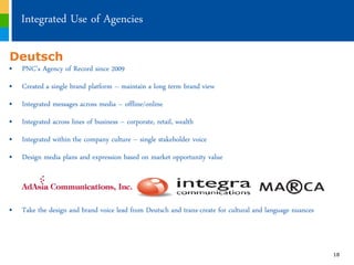 Integrated Use of Agencies

Deutsch
„ PNC’s Agency of Record since 2009
„ Created a single brand platform ‟ maintain a long term brand view
„ Integrated messages across media ‟ offline/online
„ Integrated across lines of business ‟ corporate, retail, wealth
„ Integrated within the company culture ‟ single stakeholder voice
„ Design media plans and expression based on market opportunity value




„ Take the design and brand voice lead from Deutsch and trans-create for cultural and language nuances



                                                                                                         18
 