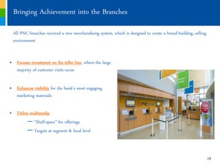 Bringing Achievement into the Branches

  All PNC branches received a new merchandising system, which is designed to create a brand-building, selling
  environment


„ Focuses investment on the teller line, where the large
  majority of customer visits occur

„ Enhances visibility for the bank’s most engaging
  marketing materials

„ Utilize multimedia:
        — “Shelf-space” for offerings
        — Targets at segment & local level



                                                                                                                19
 