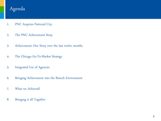 Agenda

1.     PNC Acquires National City

2.     The PNC Achievement Story

3.     Achievement: Our Story over the last twelve months

4.     The Chicago Go-To-Market Strategy

5.     Integrated Use of Agencies

6.     Bringing Achievement into the Branch Environment

7.     What we Achieved!

8.     Bringing it all Together


                                                            2
 