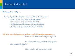 Bringing it all together!

My message to you today…..

….Solving Integrated Marketing Challenges is not difficult. It just requires:
            - A deep focus on your brand for all stakeholders
            - Great process ‟ keeps you safe and consistent
            - Understanding and focusing on your desired outcomes
            - Making sure everyone involved is clear on their role


What’s the most valuable thing you can do as a result of hearing this presentation…….?
                                    Document and communicate what you are good at!

                                    Seriously, spend the time to understand how you do
            what you are really good at.

                                      I know it’s a low tech answer…but it works!

                                                                                         22
 