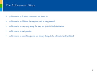 The Achievement Story

„ Achievement is all about customers, not about us
„ Achievement is different for everyone, and is very personal
„ Achievement is every step along the way, not just the final destination
„ Achievement is real, genuine
„ Achievement is something people are already doing, to be celebrated and facilitated




                                                                                        6
 