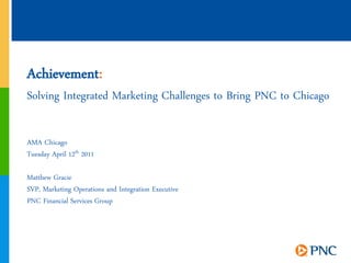 Achievement:
Solving Integrated Marketing Challenges to Bring PNC to Chicago

AMA Chicago
Tuesday April 12th 2011

Matthew Gracie
SVP, Marketing Operations and Integration Executive
PNC Financial Services Group




                                                                  1
 