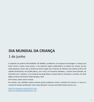 3
A propósito do próximo DIA MUNDIAL DA CRIANÇA, partilhamos uma pequena homenagem a crianças que
foram atrizes e atores muito jovens, e nos deixaram papéis emblemáticos na História do Cinema, de que
todos gostamos. Quem não se lembra de Jackie Coogan (em O Garoto de Charlot), Enzo Staiola (o Bruno de
Ladrões de Bicicletas), Cary Guffey (Barry, com 3 anos, em Encontros Imediatos…), Kirsten Dunst (Claudia, em
Entrevista com o Vampiro…)? Ou ainda de Fernanda Matos e Horácio Silva (a Teresinha e o Carlitos, em Aniki
Bóbó) ou Afonso Pimentel (o Filipe de Adeus, Pai)?
Entre tantas, tantas outras crianças.
No entanto, esta realidade sempre levantou graves problemas morais à indústria do cinema e o recurso a
crianças foi sempre questionado. Vale a pena descobrir um pouco da história deste assunto, em:
1 de junho
DIA MUNDIAL DA CRIANÇA
https://en.wikipedia.org/wiki/Child_actor
https://fr.wikipedia.org/wiki/Enfant_star
 