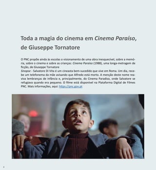 6
O PNC propõe ainda às escolas o visionamento de uma obra inesquecível, sobre a memó-
ria, sobre o cinema e sobre as crianças: Cinema Paraíso (1988), uma longa-metragem de
ficção, de Giuseppe Tornatore
Sinopse - Salvatore Di Vita é um cineasta bem-sucedido que vive em Roma. Um dia, rece-
be um telefonema da mãe avisando que Alfredo está morto. A menção deste nome rea-
viva lembranças de infância e, principalmente, do Cinema Paradiso, onde Salvatore se
refugiava quando era pequeno. O filme está disponível na Plataforma Digital de Filmes
PNC. Mais informações, aqui: https://pnc.gov.pt
Toda a magia do cinema em Cinema Paraíso,
de Giuseppe Tornatore
 