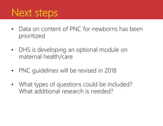 Next steps
• Data on content of PNC for newborns has been
prioritized
• DHS is developing an optional module on
maternal health/care
• PNC guidelines will be revised in 2018
• What types of questions could be included?
What additional research is needed?
 