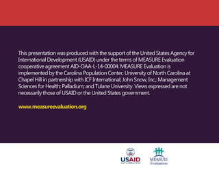 This presentation was produced with the support of the United States Agency for
International Development (USAID) under the terms of MEASURE Evaluation
cooperative agreement AID-OAA-L-14-00004. MEASURE Evaluation is
implemented by the Carolina Population Center, University of North Carolina at
Chapel Hill in partnership with ICF International; John Snow, Inc.; Management
Sciences for Health; Palladium; and Tulane University. Views expressed are not
necessarily those of USAID or the United States government.
www.measureevaluation.org
 