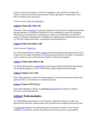 La parte endocrina se agrupa en islotes de Langerhans, que consisten en cúmulos de
células secretoras de hormonas que producen insulina, glucagón y somatostatina. Estos
tipos de células son los siguientes:

Artículo principal: Islotes de Langerhans.

[editar] Célula alfa (Alfa cell)

Sintetizan y liberan glucagón. El glucagón aumenta el nivel de glucosa sanguínea (hormona
hiperglucemiante), al estimular la formación de este carbohidrato a partir del glucógeno
almacenado en los hepatocitos. También ejerce efecto en el metabolismo de proteínas y
grasas. La liberación del glucagón es inhibida por la hiperglucemia. Representan entre el 10
y el 20% del volumen del islote y se distribuyen de forma periférica.

[editar] Célula beta (Beta Cell)

Artículo principal: Célula beta.

Las células beta producen y liberan insulina, hormona hipoglucemiante que regula el nivel
de glucosa en la sangre (facilitando el uso de glucosa por parte de las células, y retirando el
exceso de glucosa, que se almacena en el hígado en forma de glucógeno).

[editar] Célula delta (Delta Cell)

Las células delta producen somatostatina, hormona que inhibe la contracción del músculo
liso del aparato digestivo y de la vesícula biliar cuando la digestión ha terminado.

[editar] Células G (G Cell)

Estas células producen y liberan la hormona gastrina. Esta hormona estimula la liberación
gástrica de HCL, la motilidad y el vaciamiento gástrico.

[editar] Célula F (PP CELL)

Estas células producen y liberan el polipéptido pancreático que controla y regula la
secreción exocrina del páncreas.

[editar] Enfermedades
Las enfermedades pancreáticas no son frecuentes. Aparecen en épocas de vejez o de
desarrollo del individuo; también puede sufrir deformaciones en época de desarrollo fetal.

La pancreatitis aguda es una enfermedad grave que puede ser mortal si no se trata de
inmediato. Los síntomas, aunque muy dolorosos, no son muy claros, ya que pueden
 