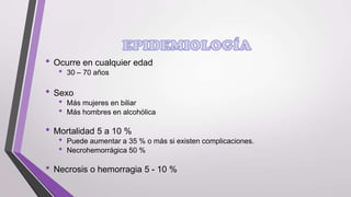 • Ocurre en cualquier edad
•

30 – 70 años

• Sexo
•
•

Más mujeres en biliar
Más hombres en alcohólica

• Mortalidad 5 a 10 %
•
•

Puede aumentar a 35 % o más si existen complicaciones.
Necrohemorrágica 50 %

• Necrosis o hemorragia 5 - 10 %

 