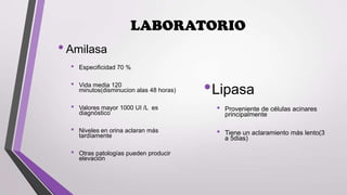 LABORATORIO

• Amilasa
•
•
•
•
•

Especificidad 70 %
Vida media 120
minutos(disminucion alas 48 horas)

• Lipasa

Valores mayor 1000 UI /L es
diagnóstico

•

Niveles en orina aclaran más
tardíamente

•

Otras patologías pueden producir
elevación

Proveniente de células acinares
principalmente
Tiene un aclaramiento más lento(3
a 5dias)

 