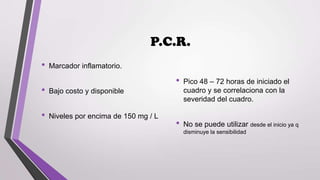 P.C.R.
•

Marcador inflamatorio.

•

•

Bajo costo y disponible

•

Niveles por encima de 150 mg / L

•

Pico 48 – 72 horas de iniciado el
cuadro y se correlaciona con la
severidad del cuadro.

No se puede utilizar desde el inicio ya q
disminuye la sensibilidad

 