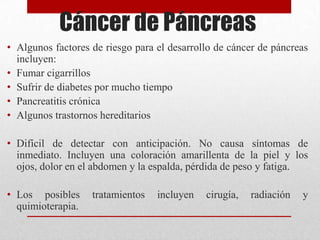 Cáncer de Páncreas
• Algunos factores de riesgo para el desarrollo de cáncer de páncreas
incluyen:
• Fumar cigarrillos
• Sufrir de diabetes por mucho tiempo
• Pancreatitis crónica
• Algunos trastornos hereditarios
• Difícil de detectar con anticipación. No causa síntomas de
inmediato. Incluyen una coloración amarillenta de la piel y los
ojos, dolor en el abdomen y la espalda, pérdida de peso y fatiga.
• Los posibles tratamientos incluyen cirugía, radiación y
quimioterapia.
 