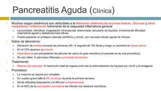 Pancreatitis Aguda (Clínica) 
 Muchos rasgos sistémicos son atribuibles a la liberación sistémica de enzimas tóxicas, citocinas y otros 
mediadores +inflamación fulminante de la respuesta inflamatoria general 
 Leucocitosis, hemólisis, coagulación intravascular diseminada, secuestro de líquidos, síndrome de dificultad 
respiratoria aguda y esteatonecrosis difusa 
 Puede aparecer un prolapso vascular periférico y shock, con necrosis tubular aguda de riñones 
 Datos de laboratorio: 
 Elevación de amilasa durante las primeras 24h  seguido de 72h libres y luego un aumento en lipasa sérica 
 En el 10% aparece glucosuria 
 Hipocalcemia por precipitación de jabones de calcio en gras necrótica (si persiste es de mal pronóstico) 
 Rx son útiles  páncreas inflamado aumentado de tamaño 
 Tratamiento: 
 Reposo del páncreas  restricción total de ingesta oral más la administración de líquidos por vía IV y la analgesia 
 Pronóstico: 
 La mayoría se repone por completo 
 En cuadro grave falle el 5% de shock durante la primera semana 
 Sd de dificultad respiratoria y la IRA son complicaciones 
 En el 40% de la pancreatitis necrosante se infectan los residuos necróticos 
 