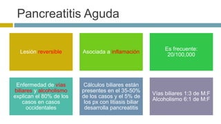 Pancreatitis Aguda 
Lesión reversible Asociada a inflamación 
Es frecuente: 
20/100,000 
Enfermedad de vías 
biliares y alcoholismo 
explican el 80% de los 
casos en casos 
occidentales 
Cálculos biliares están 
presentes en el 35-50% 
de los casos y el 5% de 
los px con litiasis biliar 
desarrolla pancreatitis 
Vías biliares 1:3 de M:F 
Alcoholismo 6:1 de M:F 
 