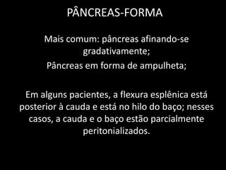 PÂNCREAS-FORMA

      Mais comum: pâncreas afinando-se
              gradativamente;
      Pâncreas em forma de ampulheta;

 Em alguns pacientes, a flexura esplênica está
posterior à cauda e está no hilo do baço; nesses
  casos, a cauda e o baço estão parcialmente
                peritonializados.
 