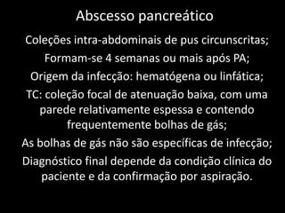 Abscesso pancreático
Coleções intra-abdominais de pus circunscritas;
     Formam-se 4 semanas ou mais após PA;
  Origem da infecção: hematógena ou linfática;
 TC: coleção focal de atenuação baixa, com uma
   parede relativamente espessa e contendo
         frequentemente bolhas de gás;
As bolhas de gás não são específicas de infecção;
Diagnóstico final depende da condição clínica do
    paciente e da confirmação por aspiração.
 