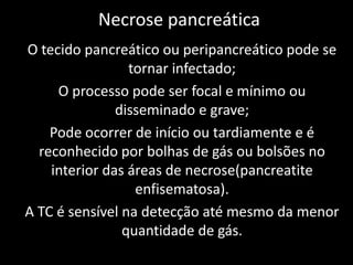 Necrose pancreática
O tecido pancreático ou peripancreático pode se
                 tornar infectado;
     O processo pode ser focal e mínimo ou
               disseminado e grave;
    Pode ocorrer de início ou tardiamente e é
  reconhecido por bolhas de gás ou bolsões no
    interior das áreas de necrose(pancreatite
                  enfisematosa).
A TC é sensível na detecção até mesmo da menor
                quantidade de gás.
 