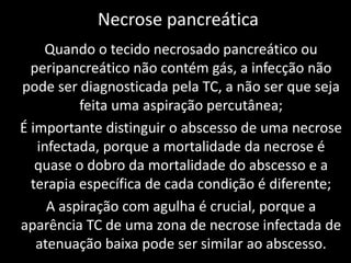Necrose pancreática
    Quando o tecido necrosado pancreático ou
  peripancreático não contém gás, a infecção não
pode ser diagnosticada pela TC, a não ser que seja
          feita uma aspiração percutânea;
É importante distinguir o abscesso de uma necrose
   infectada, porque a mortalidade da necrose é
   quase o dobro da mortalidade do abscesso e a
  terapia específica de cada condição é diferente;
     A aspiração com agulha é crucial, porque a
aparência TC de uma zona de necrose infectada de
   atenuação baixa pode ser similar ao abscesso.
 