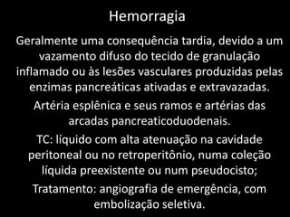 Hemorragia
Geralmente uma consequência tardia, devido a um
     vazamento difuso do tecido de granulação
inflamado ou às lesões vasculares produzidas pelas
   enzimas pancreáticas ativadas e extravazadas.
    Artéria esplênica e seus ramos e artérias das
            arcadas pancreaticoduodenais.
     TC: líquido com alta atenuação na cavidade
   peritoneal ou no retroperitônio, numa coleção
      líquida preexistente ou num pseudocisto;
    Tratamento: angiografia de emergência, com
                 embolização seletiva.
 
