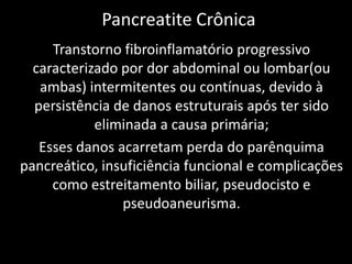 Pancreatite Crônica
     Transtorno fibroinflamatório progressivo
  caracterizado por dor abdominal ou lombar(ou
   ambas) intermitentes ou contínuas, devido à
  persistência de danos estruturais após ter sido
            eliminada a causa primária;
   Esses danos acarretam perda do parênquima
pancreático, insuficiência funcional e complicações
     como estreitamento biliar, pseudocisto e
                pseudoaneurisma.
 