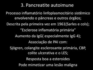 3. Pancreatite autoimune
Processo inflamatório linfoplasmocitário sistêmico
     envolvendo o pâncreas e outros órgãos;
Descrita pela primeira vez em 1961(Sarles e cols);
        “Esclerose inflamatória primária”
     Aumento da IgG( especialmente IgG 4);
              Associação de PAI com:
  Sjögren, colangite esclerosante primária, CBP,
             colite ulcerativa e o LES;
            Resposta boa a esteroides
       Pode mimetizar uma lesão maligna
 