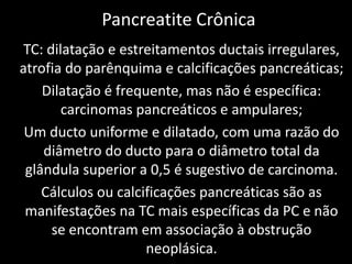 Pancreatite Crônica
 TC: dilatação e estreitamentos ductais irregulares,
atrofia do parênquima e calcificações pancreáticas;
    Dilatação é frequente, mas não é específica:
        carcinomas pancreáticos e ampulares;
 Um ducto uniforme e dilatado, com uma razão do
    diâmetro do ducto para o diâmetro total da
 glândula superior a 0,5 é sugestivo de carcinoma.
    Cálculos ou calcificações pancreáticas são as
 manifestações na TC mais específicas da PC e não
      se encontram em associação à obstrução
                     neoplásica.
 