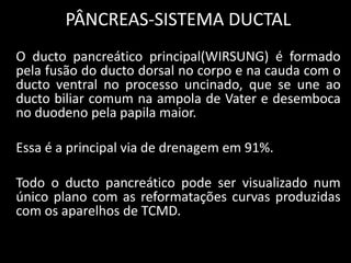 PÂNCREAS-SISTEMA DUCTAL
O ducto pancreático principal(WIRSUNG) é formado
pela fusão do ducto dorsal no corpo e na cauda com o
ducto ventral no processo uncinado, que se une ao
ducto biliar comum na ampola de Vater e desemboca
no duodeno pela papila maior.

Essa é a principal via de drenagem em 91%.

Todo o ducto pancreático pode ser visualizado num
único plano com as reformatações curvas produzidas
com os aparelhos de TCMD.
 