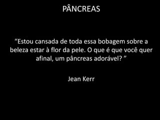 PÂNCREAS


 “Estou cansada de toda essa bobagem sobre a
beleza estar à flor da pele. O que é que você quer
         afinal, um pâncreas adorável? ”

                    Jean Kerr
 