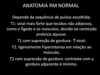 ANATOMIA RM NORMAL

   Depende da sequência de pulsos escolhida;
  T1: sinal mais forte que tecidos não adiposos,
como o fígado e os músculos, devido ao conteúdo
                 proteico aquoso.
      T1 com supressão de gordura: ↑sinal;
   T2: ligeiramente hiperintenso em relação ao
                     músculo;
 T2 com supressão de gordura: contraste com a
            gordura adjacente é mínimo.
 
