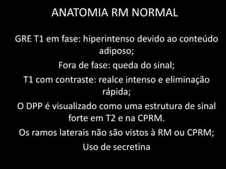 ANATOMIA RM NORMAL

GRE T1 em fase: hiperintenso devido ao conteúdo
                     adiposo;
          Fora de fase: queda do sinal;
  T1 com contraste: realce intenso e eliminação
                      rápida;
O DPP é visualizado como uma estrutura de sinal
             forte em T2 e na CPRM.
 Os ramos laterais não são vistos à RM ou CPRM;
                 Uso de secretina
 