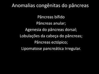Anomalias congênitas do pâncreas

            Pâncreas bífido
           Pâncreas anular;
      Agenesia do pâncreas dorsal;
   Lobulações da cabeça do pâncreas;
          Pâncreas ectópico;
    Lipomatose pancreática Irregular.
 