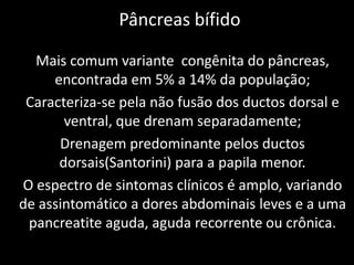 Pâncreas bífido

  Mais comum variante congênita do pâncreas,
     encontrada em 5% a 14% da população;
 Caracteriza-se pela não fusão dos ductos dorsal e
       ventral, que drenam separadamente;
      Drenagem predominante pelos ductos
      dorsais(Santorini) para a papila menor.
O espectro de sintomas clínicos é amplo, variando
de assintomático a dores abdominais leves e a uma
 pancreatite aguda, aguda recorrente ou crônica.
 