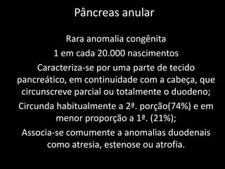 Pâncreas anular

            Rara anomalia congênita
         1 em cada 20.000 nascimentos
     Caracteriza-se por uma parte de tecido
pancreático, em continuidade com a cabeça, que
 circunscreve parcial ou totalmente o duodeno;
Circunda habitualmente a 2ª. porção(74%) e em
         menor proporção a 1ª. (21%);
 Associa-se comumente a anomalias duodenais
       como atresia, estenose ou atrofia.
 