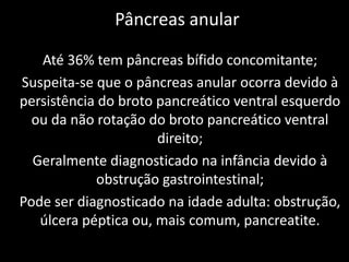 Pâncreas anular

   Até 36% tem pâncreas bífido concomitante;
Suspeita-se que o pâncreas anular ocorra devido à
persistência do broto pancreático ventral esquerdo
  ou da não rotação do broto pancreático ventral
                      direito;
  Geralmente diagnosticado na infância devido à
            obstrução gastrointestinal;
Pode ser diagnosticado na idade adulta: obstrução,
   úlcera péptica ou, mais comum, pancreatite.
 
