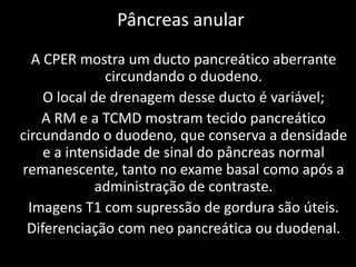 Pâncreas anular
  A CPER mostra um ducto pancreático aberrante
              circundando o duodeno.
    O local de drenagem desse ducto é variável;
    A RM e a TCMD mostram tecido pancreático
circundando o duodeno, que conserva a densidade
    e a intensidade de sinal do pâncreas normal
remanescente, tanto no exame basal como após a
             administração de contraste.
 Imagens T1 com supressão de gordura são úteis.
 Diferenciação com neo pancreática ou duodenal.
 