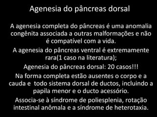 Agenesia do pâncreas dorsal
A agenesia completa do pâncreas é uma anomalia
 congênita associada a outras malformações e não
              é compatível com a vida.
  A agenesia do pâncreas ventral é extremamente
              rara(1 caso na literatura);
      Agenesia do pâncreas dorsal: 20 casos!!!
   Na forma completa estão ausentes o corpo e a
cauda e todo sistema dorsal de ductos, incluindo a
          papila menor e o ducto acessório.
   Associa-se à síndrome de poliesplenia, rotação
  intestinal anômala e a síndrome de heterotaxia.
 