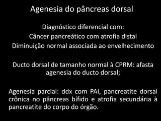 Agenesia do pâncreas dorsal
          Diagnóstico diferencial com:
      Câncer pancreático com atrofia distal
 Diminuição normal associada ao envelhecimento

 Ducto dorsal de tamanho normal à CPRM: afasta
            agenesia do ducto dorsal;

Agenesia parcial: ddx com PAI, pancreatite dorsal
crônica no pâncreas bífido e atrofia secundária à
pancreatite do corpo do órgão.
 
