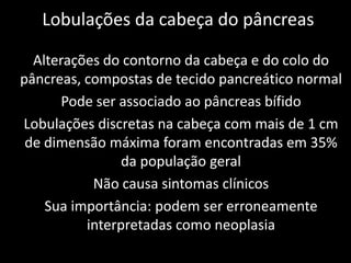 Lobulações da cabeça do pâncreas

  Alterações do contorno da cabeça e do colo do
pâncreas, compostas de tecido pancreático normal
      Pode ser associado ao pâncreas bífido
Lobulações discretas na cabeça com mais de 1 cm
 de dimensão máxima foram encontradas em 35%
                da população geral
           Não causa sintomas clínicos
    Sua importância: podem ser erroneamente
          interpretadas como neoplasia
 
