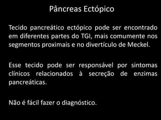 Pâncreas Ectópico

Tecido pancreático ectópico pode ser encontrado
em diferentes partes do TGI, mais comumente nos
segmentos proximais e no divertículo de Meckel.

Esse tecido pode ser responsável por sintomas
clínicos relacionados à secreção de enzimas
pancreáticas.

Não é fácil fazer o diagnóstico.
 