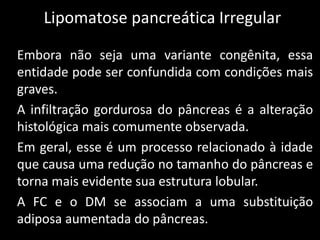 Lipomatose pancreática Irregular

Embora não seja uma variante congênita, essa
entidade pode ser confundida com condições mais
graves.
A infiltração gordurosa do pâncreas é a alteração
histológica mais comumente observada.
Em geral, esse é um processo relacionado à idade
que causa uma redução no tamanho do pâncreas e
torna mais evidente sua estrutura lobular.
A FC e o DM se associam a uma substituição
adiposa aumentada do pâncreas.
 