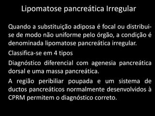 Lipomatose pancreática Irregular

Quando a substituição adiposa é focal ou distribui-
se de modo não uniforme pelo órgão, a condição é
denominada lipomatose pancreática irregular.
Classifica-se em 4 tipos
Diagnóstico diferencial com agenesia pancreática
dorsal e uma massa pancreática.
A região peribiliar poupada e um sistema de
ductos pancreáticos normalmente desenvolvidos à
CPRM permitem o diagnóstico correto.
 