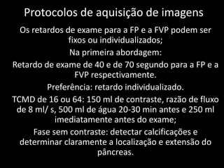 Protocolos de aquisição de imagens
  Os retardos de exame para a FP e a FVP podem ser
               fixos ou individualizados;
               Na primeira abordagem:
Retardo de exame de 40 e de 70 segundo para a FP e a
                 FVP respectivamente.
         Preferência: retardo individualizado.
TCMD de 16 ou 64: 150 ml de contraste, razão de fluxo
 de 8 ml/ s, 500 ml de água 20-30 min antes e 250 ml
            imediatamente antes do exame;
      Fase sem contraste: detectar calcificações e
  determinar claramente a localização e extensão do
                       pâncreas.
 
