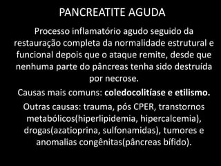 PANCREATITE AGUDA
     Processo inflamatório agudo seguido da
restauração completa da normalidade estrutural e
 funcional depois que o ataque remite, desde que
 nenhuma parte do pâncreas tenha sido destruída
                    por necrose.
 Causas mais comuns: coledocolitíase e etilismo.
   Outras causas: trauma, pós CPER, transtornos
   metabólicos(hiperlipidemia, hipercalcemia),
   drogas(azatioprina, sulfonamidas), tumores e
      anomalias congênitas(pâncreas bífido).
 