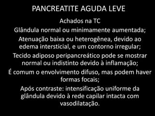 PANCREATITE AGUDA LEVE
                  Achados na TC
  Glândula normal ou minimamente aumentada;
    Atenuação baixa ou heterogênea, devido ao
    edema intersticial, e um contorno irregular;
  Tecido adiposo peripancreático pode se mostrar
     normal ou indistinto devido à inflamação;
É comum o envolvimento difuso, mas podem haver
                   formas focais;
    Após contraste: intensificação uniforme da
     glândula devido à rede capilar intacta com
                   vasodilatação.
 
